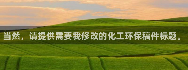 亿万先生网站下载：当然，请提供需要我修改的化工环保稿件标题。