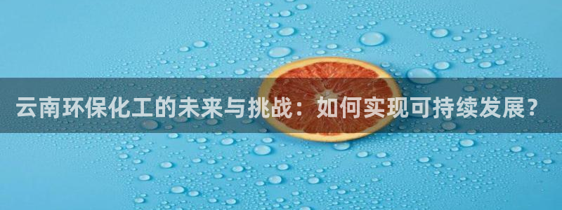 亿万先生客服联系方式查询：云南环保化工的未来与挑战：如何实现可持续发展？