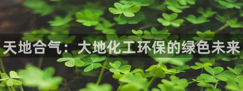 亿万先生客户端怎么下载：天地合气：大地化工环保的绿色未来