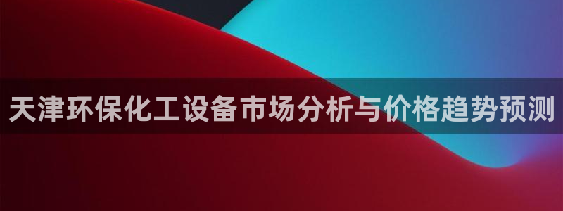 亿万先生网址改了吗：天津环保化工设备市场分析与价格趋势预测