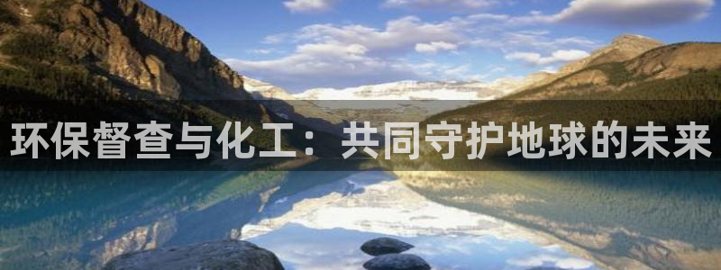 亿万先生官方网站客户端下载安装：环保督查与化工：共同守护地球的未来