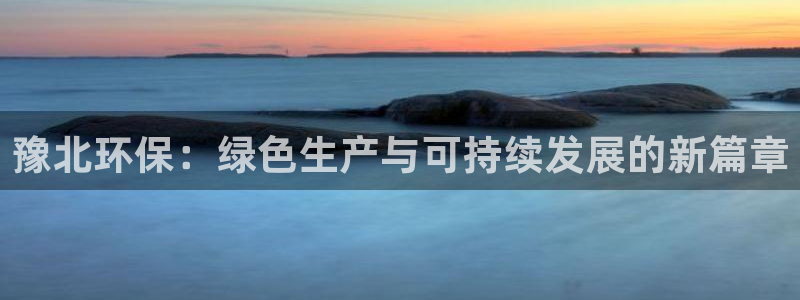亿万先生官方网站下载手机版：豫北环保：绿色生产与可持续发展的新篇章