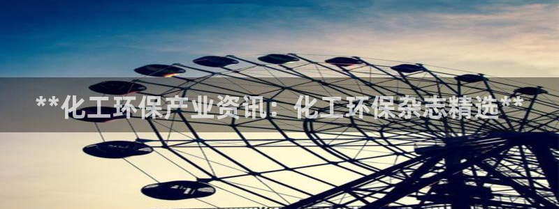 亿万先生网页版下载：**化工环保产业资讯：化工环保杂志精选**
