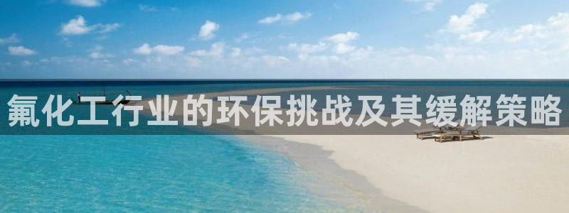 亿万先生下载网址app：氟化工行业的环保挑战及其缓解策略