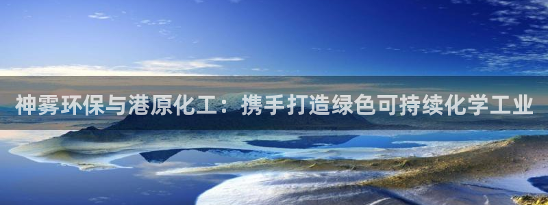 亿万先生网页版下载：神雾环保与港原化工：携手打造绿色可持续化学工业