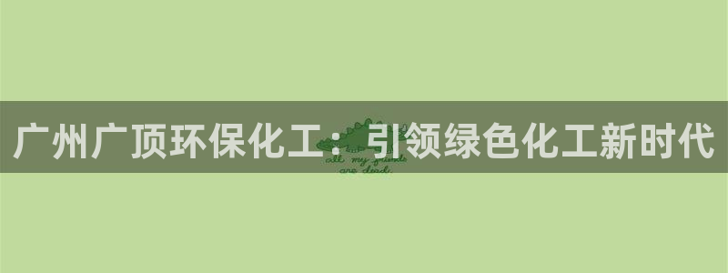 亿万先生客户端怎么下载：广州广顶环保化工：引领绿色化工新时代