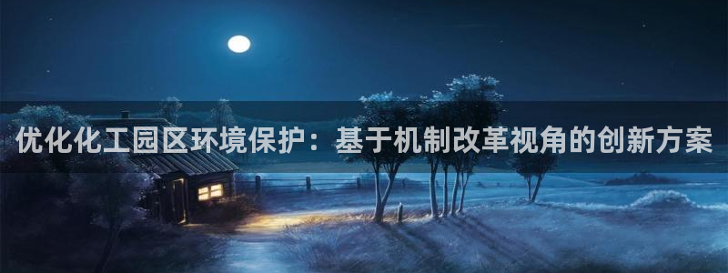 亿万先生mr07官网：优化化工园区环境保护：基于机制改革视角的创新方案