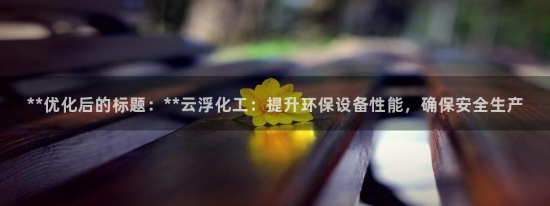 亿万笞人：**优化后的标题：**云浮化工：提升环保设备性能，确保安全生产