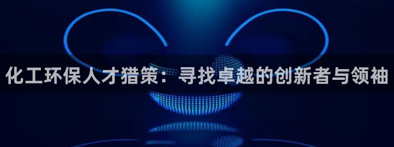 亿万先生客服联系方式是什么：化工环保人才猎策：寻找卓越的创新者与领袖