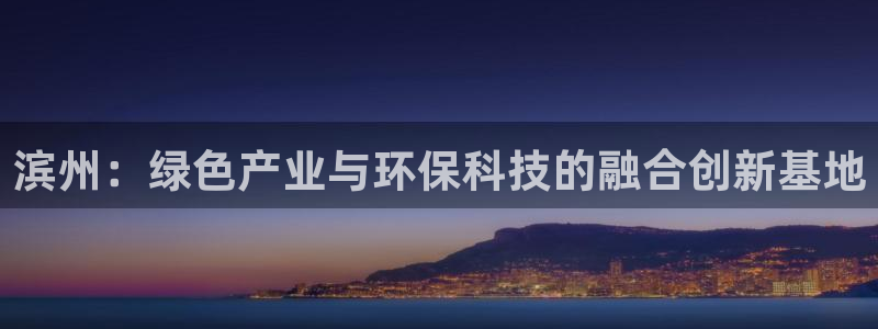 亿万先生现在的网址谁知道是真的：滨州：绿色产业与环保科技的融合创新基地