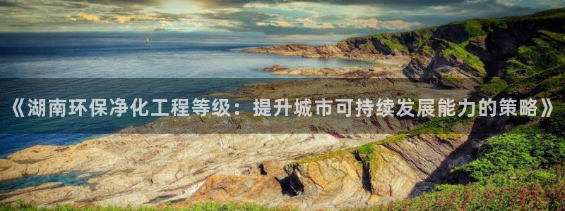 亿万先生网站：《湖南环保净化工程等级：提升城市可持续发展能力的策略》