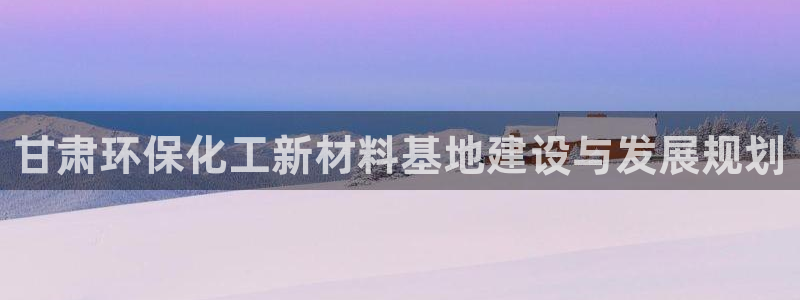 亿万先生官方网站客户端下载安装：甘肃环保化工新材料基地建设与发展规划